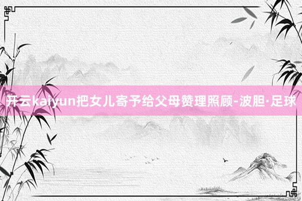 开云kaiyun把女儿寄予给父母赞理照顾-波胆·足球