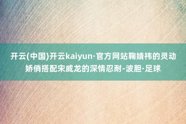 开云(中国)开云kaiyun·官方网站鞠婧祎的灵动娇俏搭配宋威龙的深情忍耐-波胆·足球
