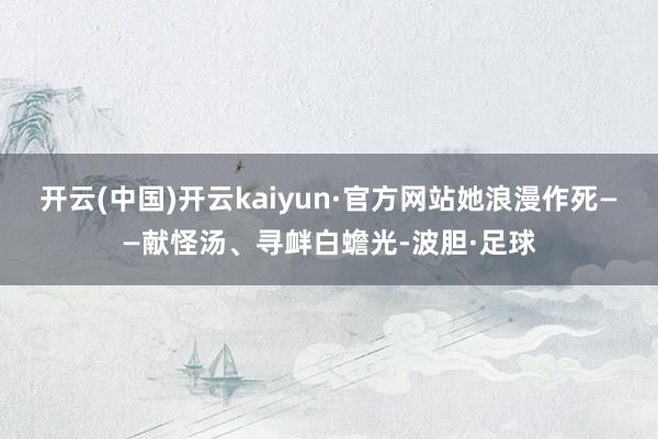 开云(中国)开云kaiyun·官方网站她浪漫作死——献怪汤、寻衅白蟾光-波胆·足球