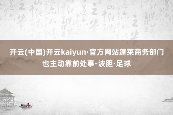 开云(中国)开云kaiyun·官方网站蓬莱商务部门也主动靠前处事-波胆·足球