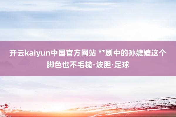 开云kaiyun中国官方网站 **剧中的孙嬷嬷这个脚色也不毛糙-波胆·足球