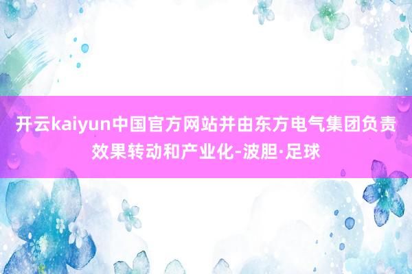 开云kaiyun中国官方网站并由东方电气集团负责效果转动和产业化-波胆·足球