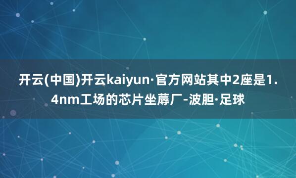 开云(中国)开云kaiyun·官方网站其中2座是1.4nm工场的芯片坐蓐厂-波胆·足球