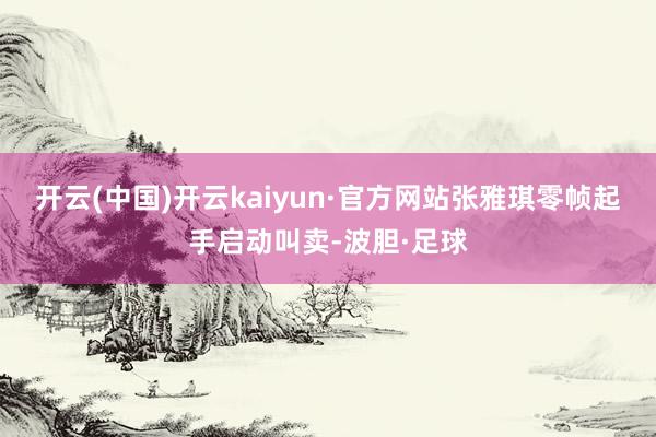 开云(中国)开云kaiyun·官方网站张雅琪零帧起手启动叫卖-波胆·足球