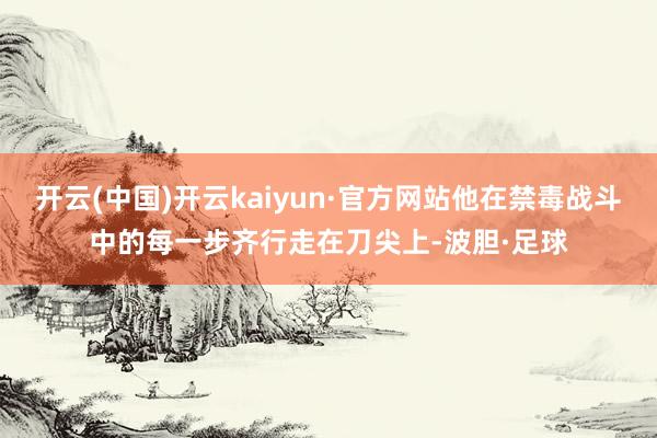 开云(中国)开云kaiyun·官方网站他在禁毒战斗中的每一步齐行走在刀尖上-波胆·足球