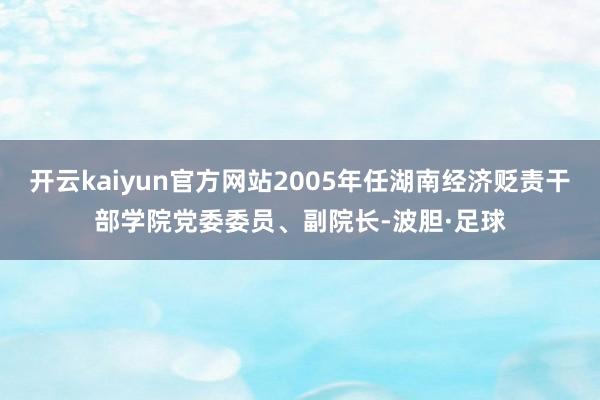 开云kaiyun官方网站2005年任湖南经济贬责干部学院党委委员、副院长-波胆·足球
