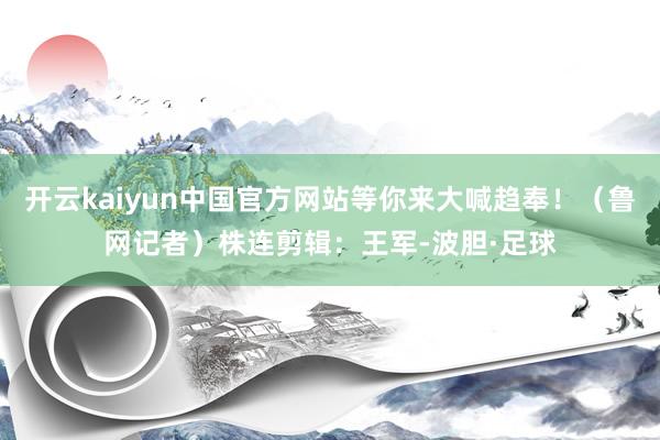 开云kaiyun中国官方网站等你来大喊趋奉！（鲁网记者）株连剪辑：王军-波胆·足球