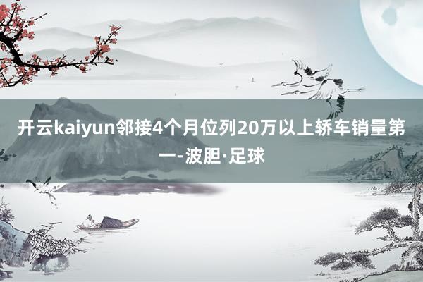 开云kaiyun邻接4个月位列20万以上轿车销量第一-波胆·足球