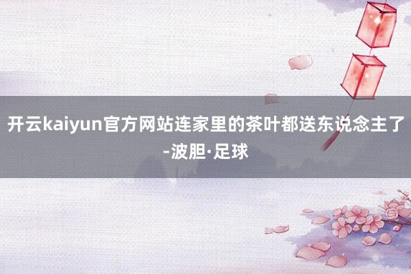 开云kaiyun官方网站连家里的茶叶都送东说念主了-波胆·足球