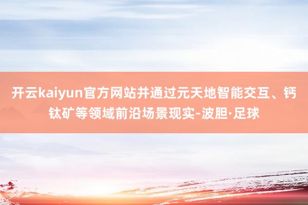 开云kaiyun官方网站并通过元天地智能交互、钙钛矿等领域前沿场景现实-波胆·足球