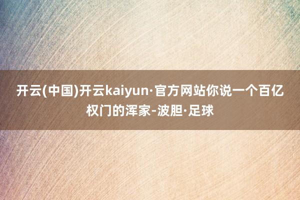 开云(中国)开云kaiyun·官方网站你说一个百亿权门的浑家-波胆·足球