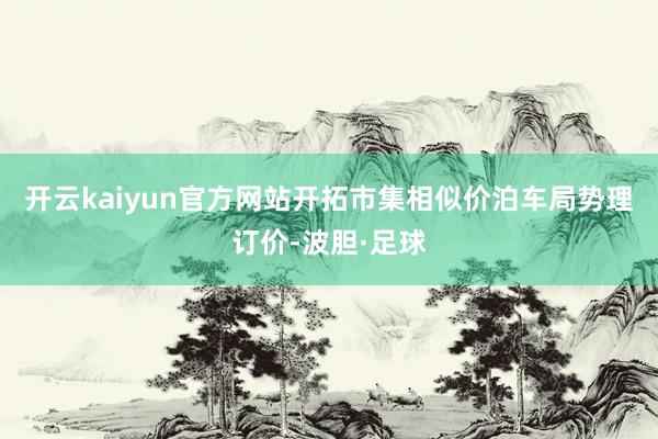 开云kaiyun官方网站开拓市集相似价泊车局势理订价-波胆·足球