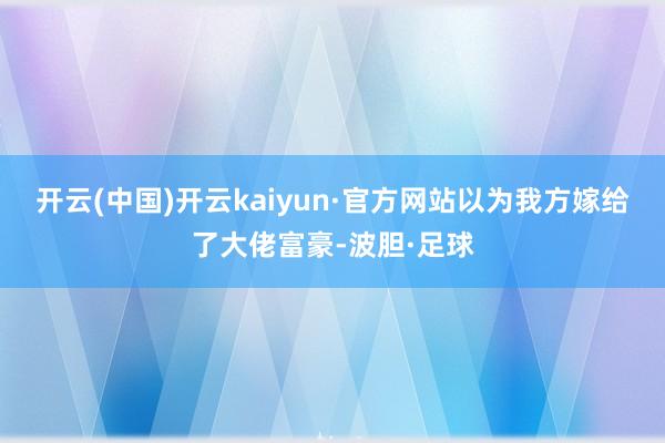 开云(中国)开云kaiyun·官方网站以为我方嫁给了大佬富豪-波胆·足球
