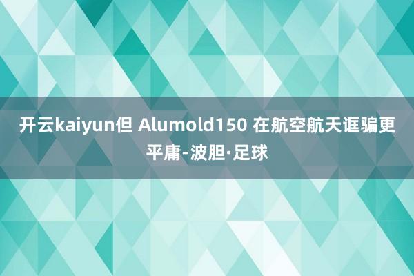 开云kaiyun但 Alumold150 在航空航天诓骗更平庸-波胆·足球