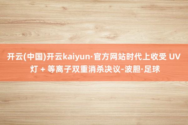 开云(中国)开云kaiyun·官方网站时代上收受 UV 灯 + 等离子双重消杀决议-波胆·足球