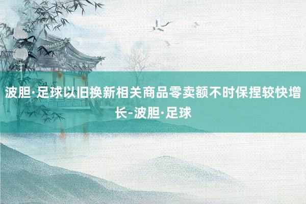 波胆·足球以旧换新相关商品零卖额不时保捏较快增长-波胆·足球