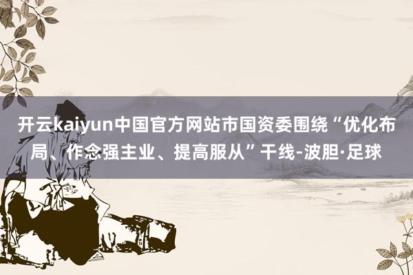 开云kaiyun中国官方网站市国资委围绕“优化布局、作念强主业、提高服从”干线-波胆·足球