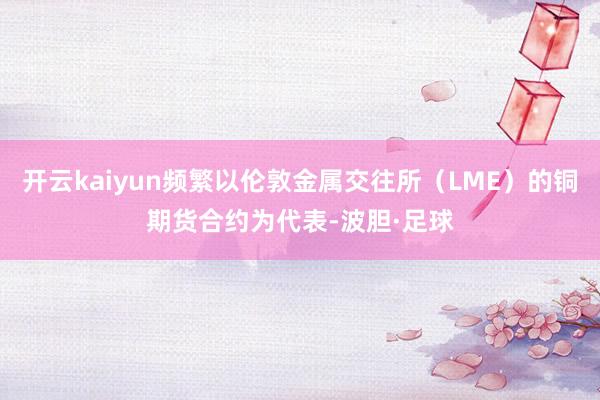 开云kaiyun频繁以伦敦金属交往所（LME）的铜期货合约为代表-波胆·足球