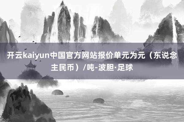 开云kaiyun中国官方网站报价单元为元（东说念主民币）/吨-波胆·足球
