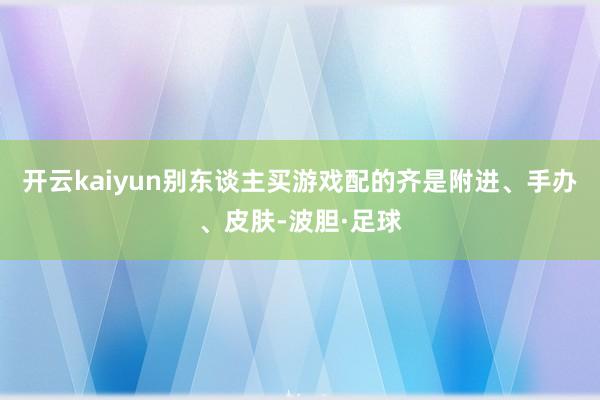 开云kaiyun别东谈主买游戏配的齐是附进、手办、皮肤-波胆·足球