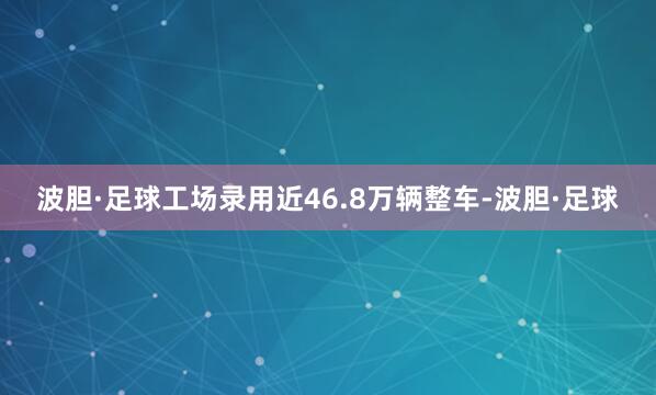 波胆·足球工场录用近46.8万辆整车-波胆·足球