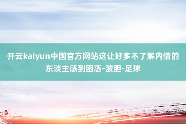 开云kaiyun中国官方网站这让好多不了解内情的东谈主感到困惑-波胆·足球