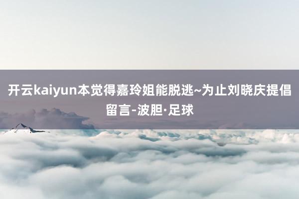 开云kaiyun本觉得嘉玲姐能脱逃~为止刘晓庆提倡留言-波胆·足球