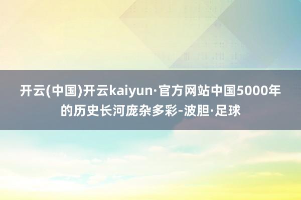 开云(中国)开云kaiyun·官方网站中国5000年的历史长河庞杂多彩-波胆·足球