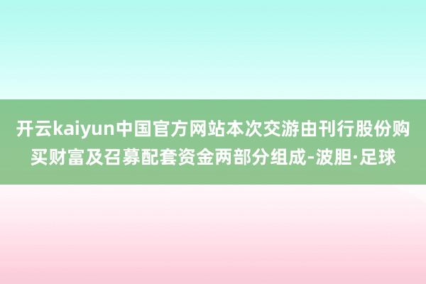 开云kaiyun中国官方网站本次交游由刊行股份购买财富及召募配套资金两部分组成-波胆·足球