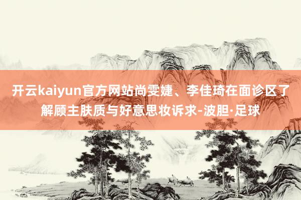 开云kaiyun官方网站尚雯婕、李佳琦在面诊区了解顾主肤质与好意思妆诉求-波胆·足球