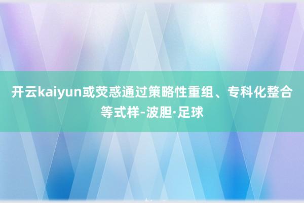 开云kaiyun或荧惑通过策略性重组、专科化整合等式样-波胆·足球