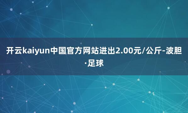 开云kaiyun中国官方网站进出2.00元/公斤-波胆·足球