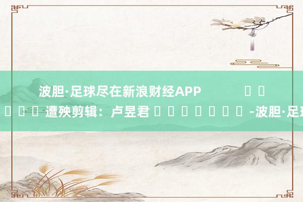 波胆·足球尽在新浪财经APP            						遭殃剪辑：卢昱君 							-波胆·足球