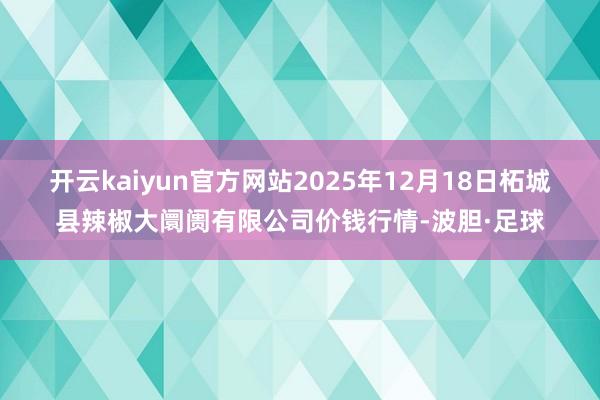 开云kaiyun官方网站2025年12月18日柘城县辣椒大阛阓有限公司价钱行情-波胆·足球