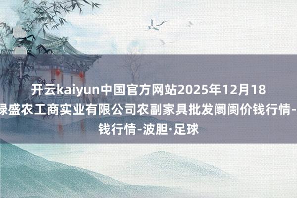 开云kaiyun中国官方网站2025年12月18日晋城市绿盛农工商实业有限公司农副家具批发阛阓价钱行情-波胆·足球