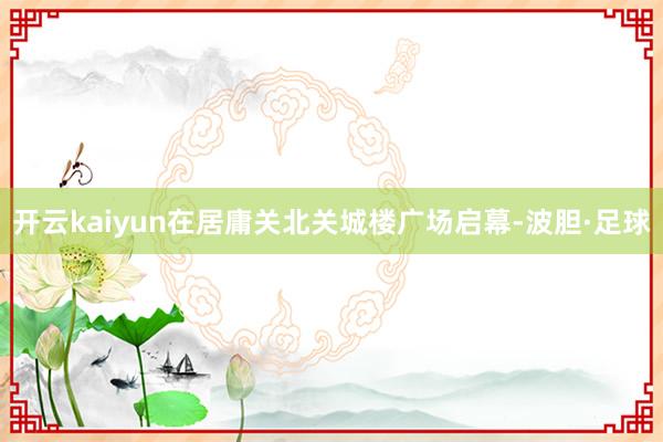 开云kaiyun在居庸关北关城楼广场启幕-波胆·足球