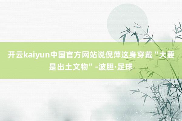 开云kaiyun中国官方网站说倪萍这身穿戴“大要是出土文物”-波胆·足球