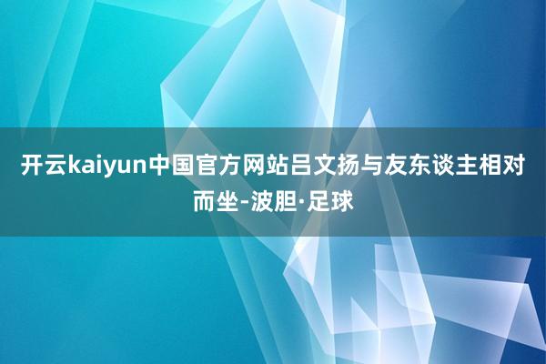 开云kaiyun中国官方网站吕文扬与友东谈主相对而坐-波胆·足球