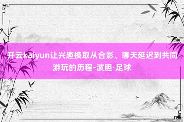 开云kaiyun让兴趣换取从合影、聊天延迟到共同游玩的历程-波胆·足球