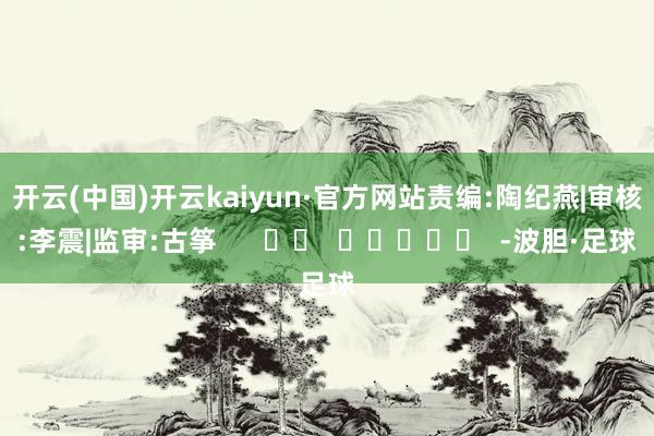 开云(中国)开云kaiyun·官方网站　　责编:陶纪燕|审核:李震|监审:古筝      		  					  -波胆·足球