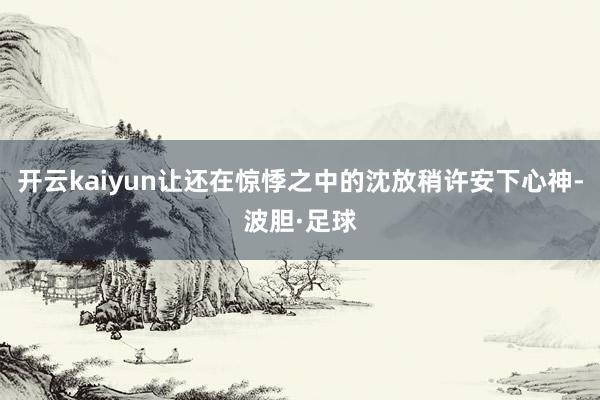开云kaiyun让还在惊悸之中的沈放稍许安下心神-波胆·足球
