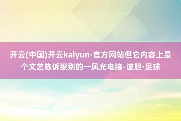 开云(中国)开云kaiyun·官方网站但它内容上是个文艺陈诉级别的一风光电脑-波胆·足球
