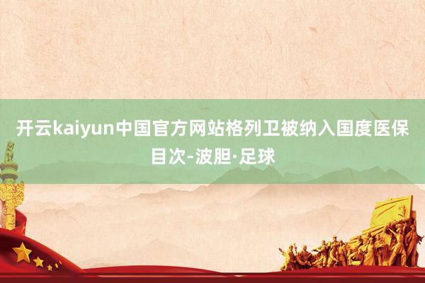 开云kaiyun中国官方网站格列卫被纳入国度医保目次-波胆·足球