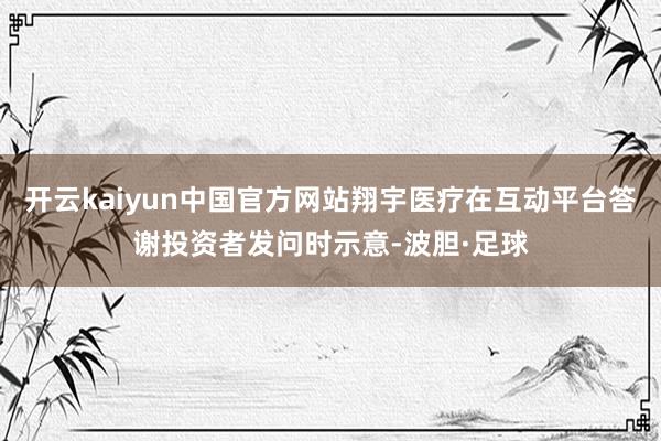 开云kaiyun中国官方网站翔宇医疗在互动平台答谢投资者发问时示意-波胆·足球