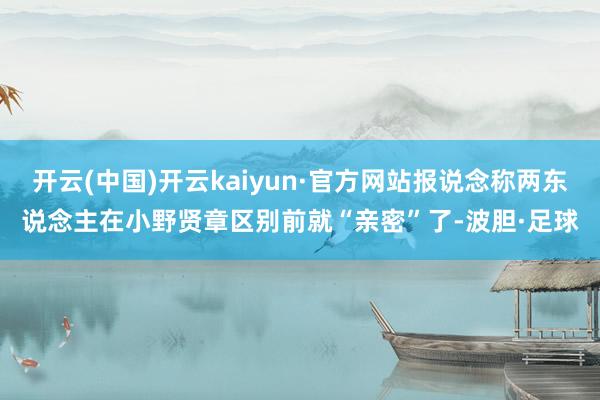开云(中国)开云kaiyun·官方网站报说念称两东说念主在小野贤章区别前就“亲密”了-波胆·足球