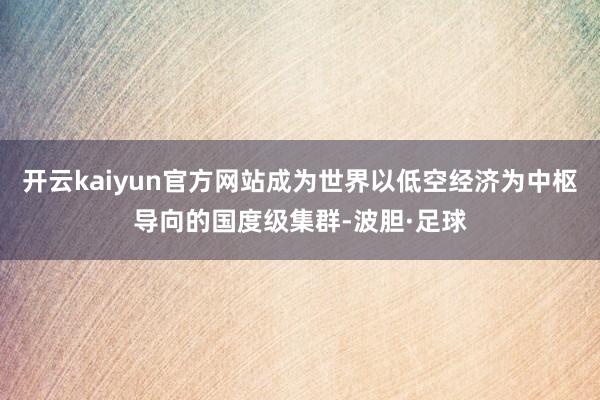 开云kaiyun官方网站成为世界以低空经济为中枢导向的国度级集群-波胆·足球