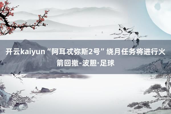 开云kaiyun“阿耳忒弥斯2号”绕月任务将进行火箭回撤-波胆·足球