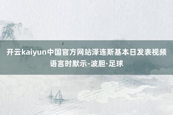开云kaiyun中国官方网站泽连斯基本日发表视频语言时默示-波胆·足球
