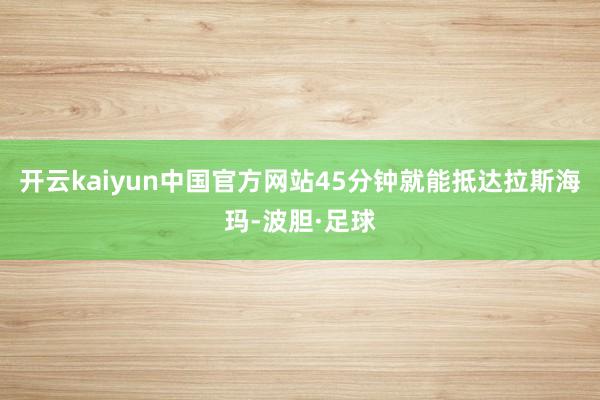 开云kaiyun中国官方网站45分钟就能抵达拉斯海玛-波胆·足球